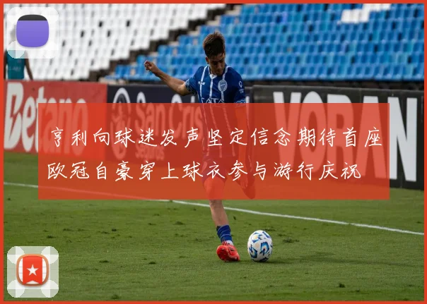 亨利向球迷发声坚定信念期待首座欧冠自豪穿上球衣参与游行庆祝