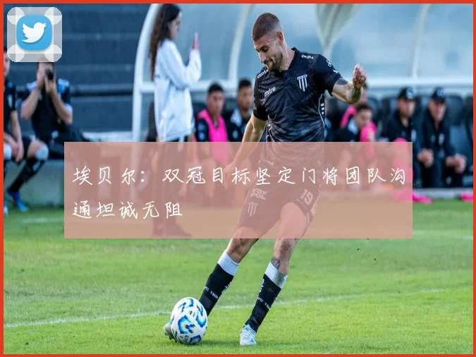 埃贝尔：双冠目标坚定门将团队沟通坦诚无阻