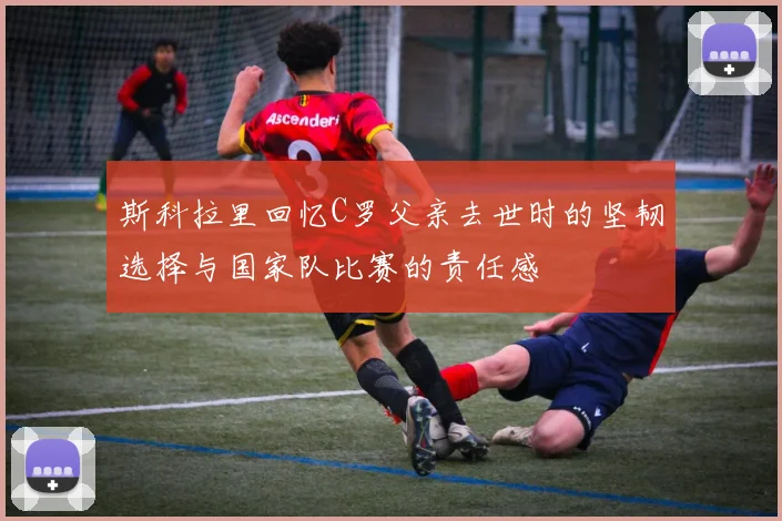 斯科拉里回忆C罗父亲去世时的坚韧选择与国家队比赛的责任感