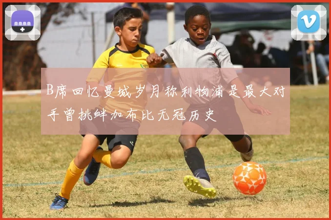 B席回忆曼城岁月称利物浦是最大对手曾挑衅加布比无冠历史