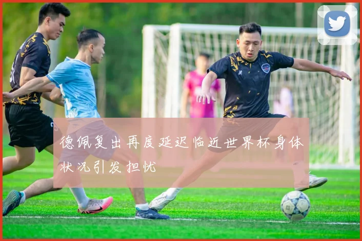 德佩复出再度延迟临近世界杯身体状况引发担忧
