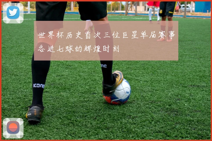 世界杯历史首次三位巨星单届赛事各进七球的辉煌时刻