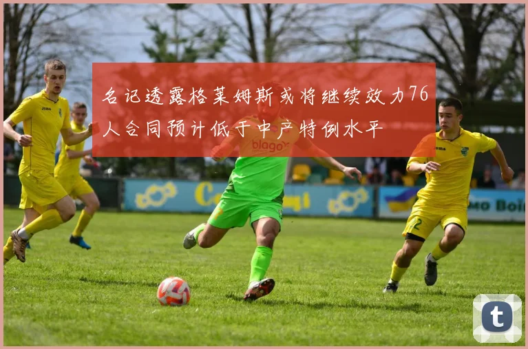 名记透露格莱姆斯或将继续效力76人合同预计低于中产特例水平