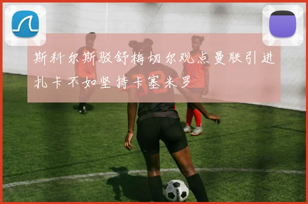 斯科尔斯驳舒梅切尔观点曼联引进扎卡不如坚持卡塞米罗