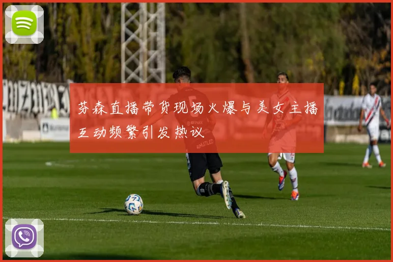 芬森直播带货现场火爆与美女主播互动频繁引发热议